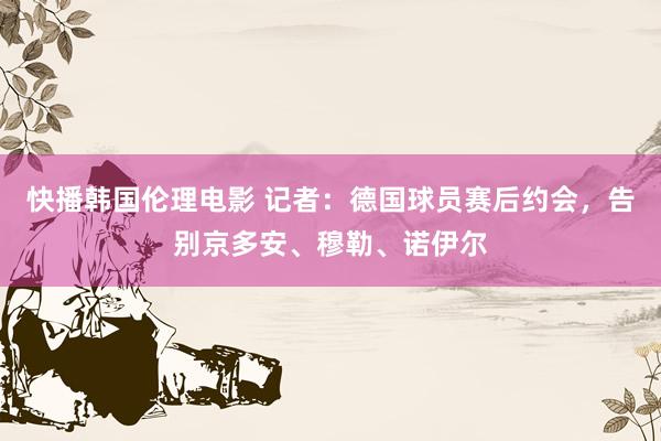 快播韩国伦理电影 记者：德国球员赛后约会，告别京多安、穆勒、诺伊尔