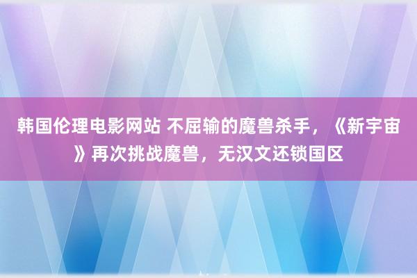 韩国伦理电影网站 不屈输的魔兽杀手，《新宇宙》再次挑战魔兽，无汉文还锁国区