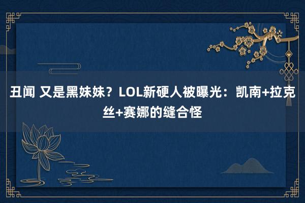 丑闻 又是黑妹妹？LOL新硬人被曝光：凯南+拉克丝+赛娜的缝合怪