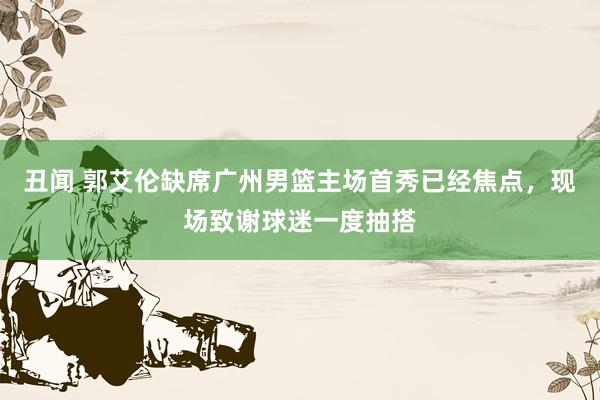 丑闻 郭艾伦缺席广州男篮主场首秀已经焦点，现场致谢球迷一度抽搭