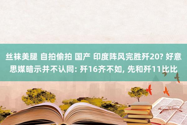 丝袜美腿 自拍偷拍 国产 印度阵风完胜歼20? 好意思媒暗示并不认同: 歼16齐不如, 先和歼11比比