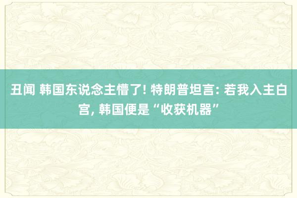 丑闻 韩国东说念主懵了! 特朗普坦言: 若我入主白宫, 韩国便是“收获机器”