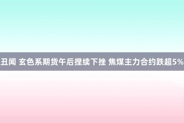 丑闻 玄色系期货午后捏续下挫 焦煤主力合约跌超5%