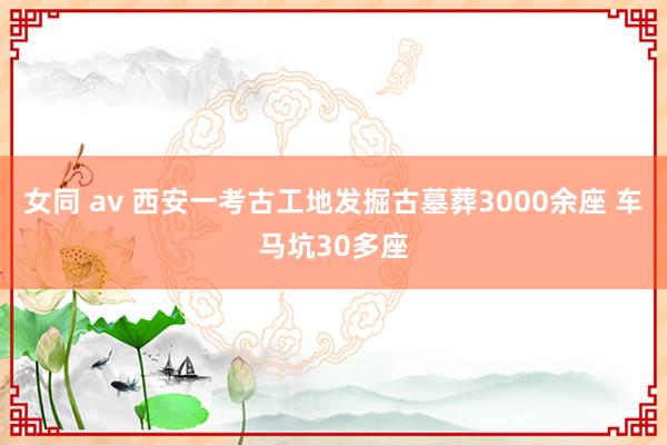 女同 av 西安一考古工地发掘古墓葬3000余座 车马坑30多座