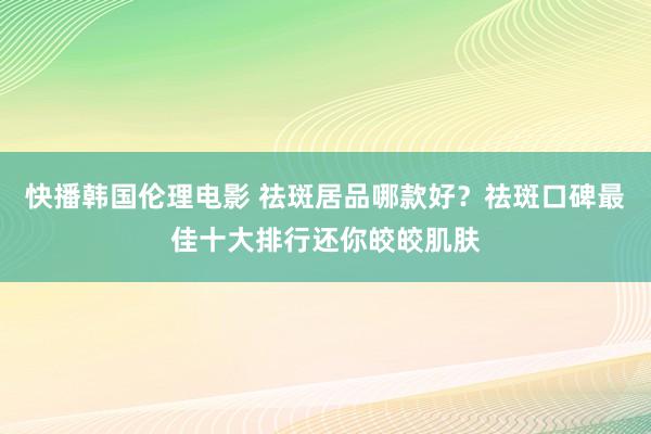 快播韩国伦理电影 祛斑居品哪款好？祛斑口碑最佳十大排行还你皎皎肌肤