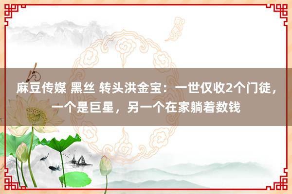 麻豆传媒 黑丝 转头洪金宝：一世仅收2个门徒，一个是巨星，另一个在家躺着数钱