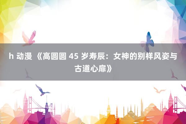 h 动漫 《高圆圆 45 岁寿辰：女神的别样风姿与古道心扉》