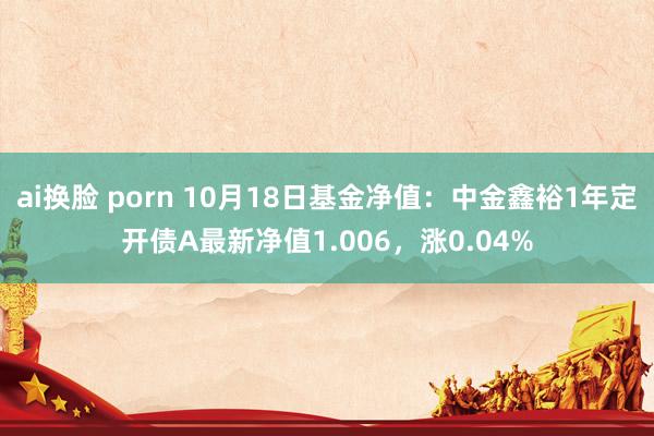 ai换脸 porn 10月18日基金净值：中金鑫裕1年定开债A最新净值1.006，涨0.04%