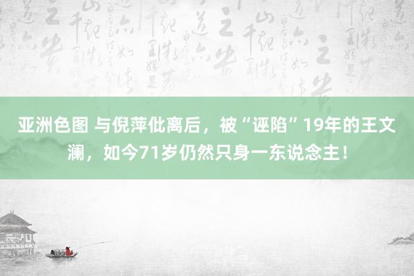 亚洲色图 与倪萍仳离后，被“诬陷”19年的王文澜，如今71岁仍然只身一东说念主！