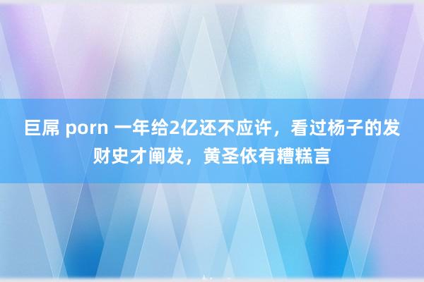 巨屌 porn 一年给2亿还不应许，看过杨子的发财史才阐发，黄圣依有糟糕言