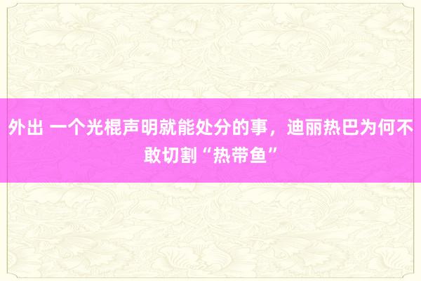 外出 一个光棍声明就能处分的事，迪丽热巴为何不敢切割“热带鱼”