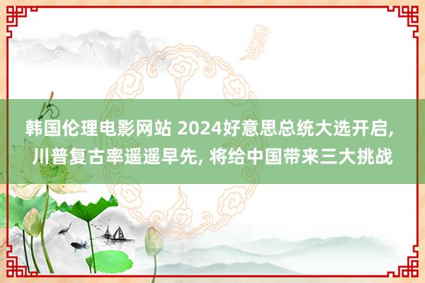 韩国伦理电影网站 2024好意思总统大选开启， 川普复古率遥遥早先， 将给中国带来三大挑战