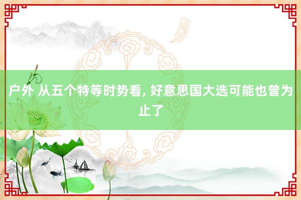 户外 从五个特等时势看, 好意思国大选可能也曾为止了