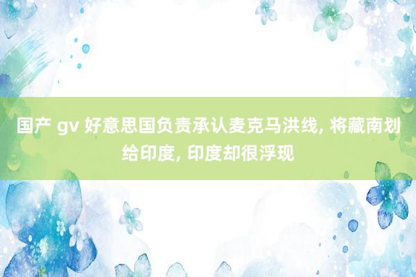 国产 gv 好意思国负责承认麦克马洪线, 将藏南划给印度, 印度却很浮现