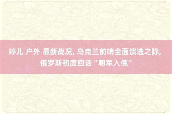 婷儿 户外 最新战况, 乌克兰前哨全面溃逃之际, 俄罗斯初度回话“朝军入俄”