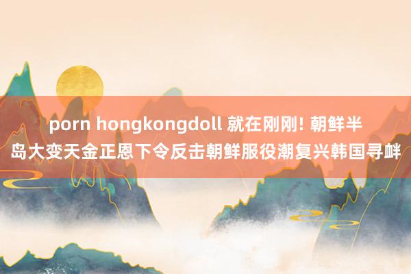 porn hongkongdoll 就在刚刚! 朝鲜半岛大变天金正恩下令反击朝鲜服役潮复兴韩国寻衅