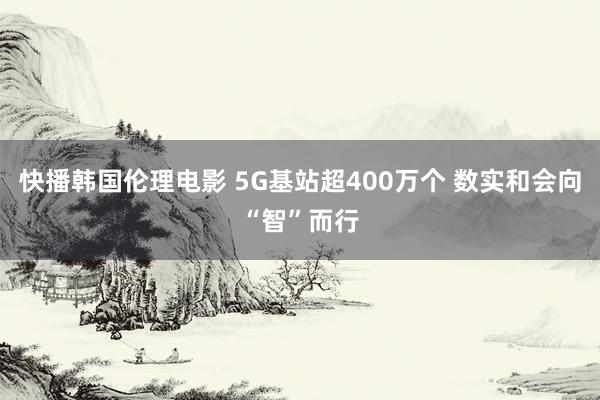 快播韩国伦理电影 5G基站超400万个 数实和会向“智”而行