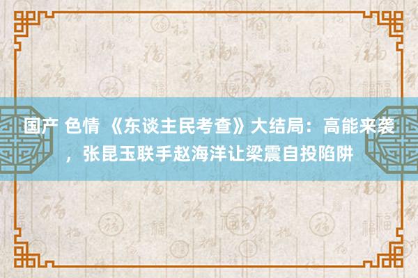 国产 色情 《东谈主民考查》大结局：高能来袭，张昆玉联手赵海洋让梁震自投陷阱