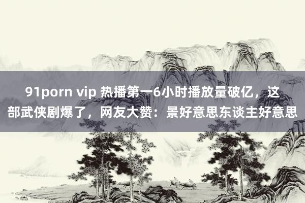 91porn vip 热播第一6小时播放量破亿，这部武侠剧爆了，网友大赞：景好意思东谈主好意思