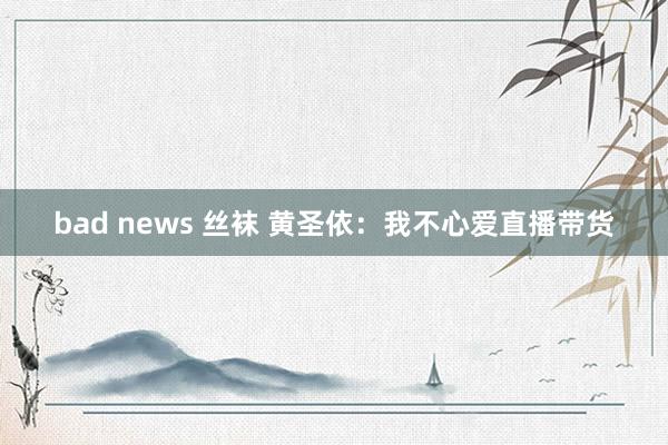 bad news 丝袜 黄圣依：我不心爱直播带货