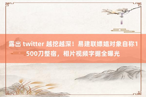 露出 twitter 越挖越深！易建联嫖娼对象自称1500刀整宿，相片视频字据全曝光