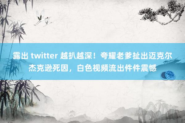 露出 twitter 越扒越深！夸耀老爹扯出迈克尔杰克逊死因，白色视频流出件件震憾