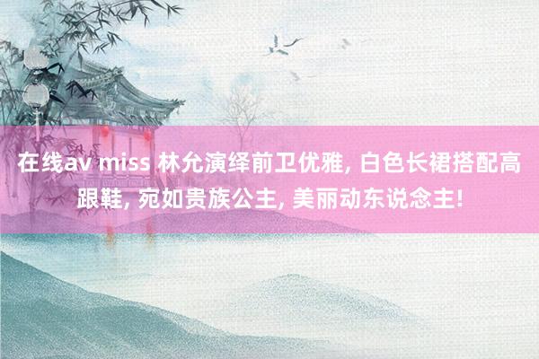 在线av miss 林允演绎前卫优雅, 白色长裙搭配高跟鞋, 宛如贵族公主, 美丽动东说念主!