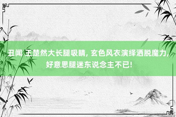 丑闻 王楚然大长腿吸睛, 玄色风衣演绎洒脱魔力, 好意思腿迷东说念主不已!