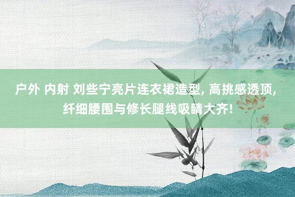 户外 内射 刘些宁亮片连衣裙造型, 高挑感透顶, 纤细腰围与修长腿线吸睛大齐!