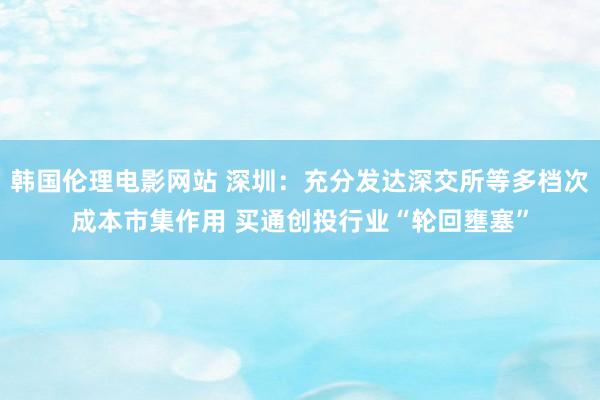 韩国伦理电影网站 深圳：充分发达深交所等多档次成本市集作用 买通创投行业“轮回壅塞”