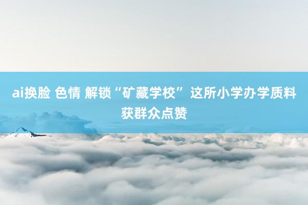 ai换脸 色情 解锁“矿藏学校” 这所小学办学质料获群众点赞