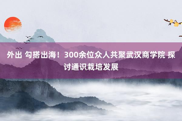 外出 勾搭出海！300余位众人共聚武汉商学院 探讨通识栽培发展