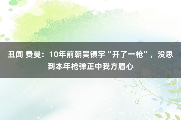 丑闻 费曼：10年前朝吴镇宇“开了一枪”，没思到本年枪弹正中我方眉心