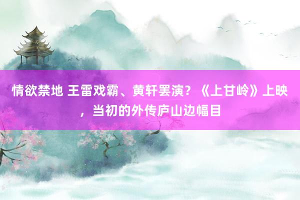 情欲禁地 王雷戏霸、黄轩罢演？《上甘岭》上映，当初的外传庐山边幅目