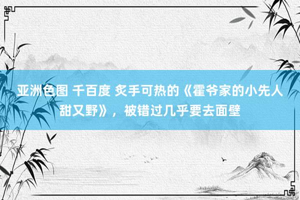 亚洲色图 千百度 炙手可热的《霍爷家的小先人甜又野》，被错过几乎要去面壁