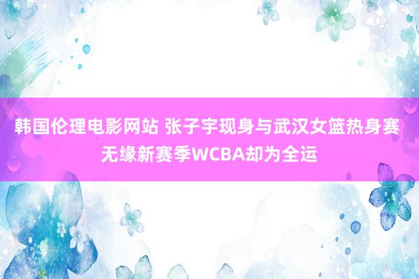 韩国伦理电影网站 张子宇现身与武汉女篮热身赛 无缘新赛季WCBA却为全运