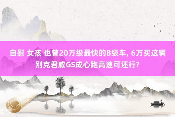 自慰 女孩 也曾20万级最快的B级车, 6万买这辆别克君威GS成心跑高速可还行?