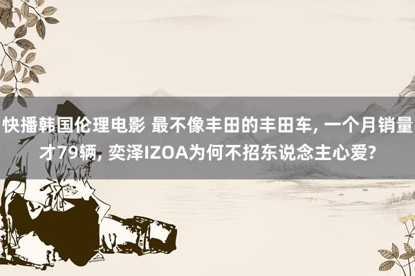 快播韩国伦理电影 最不像丰田的丰田车, 一个月销量才79辆, 奕泽IZOA为何不招东说念主心爱?