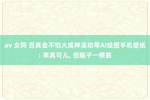 av 女同 百真金不怕火成神溪幼琴AI绘图手机壁纸: 率真可儿, 但脑子一根筋