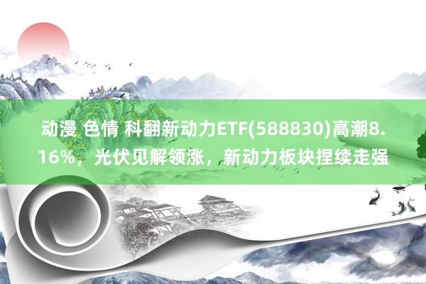 动漫 色情 科翻新动力ETF(588830)高潮8.16%，光伏见解领涨，新动力板块捏续走强