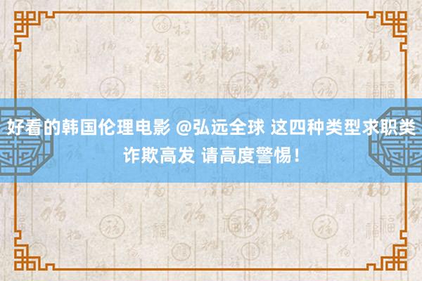 好看的韩国伦理电影 @弘远全球 这四种类型求职类诈欺高发 请高度警惕！