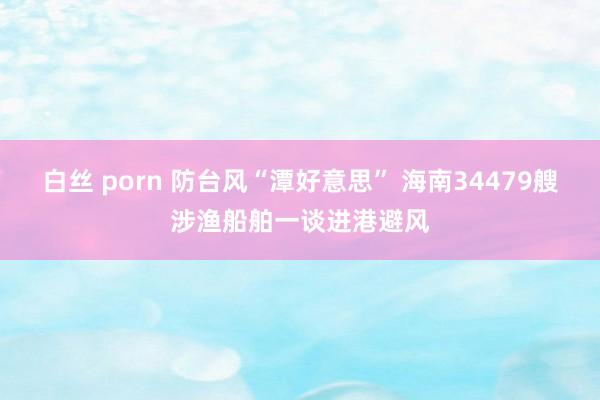 白丝 porn 防台风“潭好意思” 海南34479艘涉渔船舶一谈进港避风