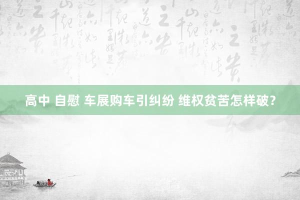 高中 自慰 车展购车引纠纷 维权贫苦怎样破？