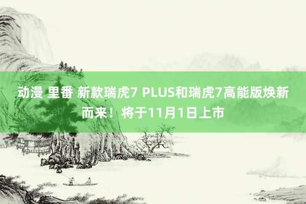 动漫 里番 新款瑞虎7 PLUS和瑞虎7高能版焕新而来！将于11月1日上市