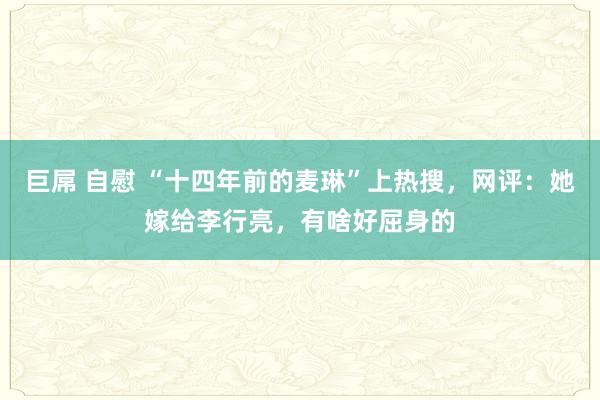 巨屌 自慰 “十四年前的麦琳”上热搜，网评：她嫁给李行亮，有啥好屈身的