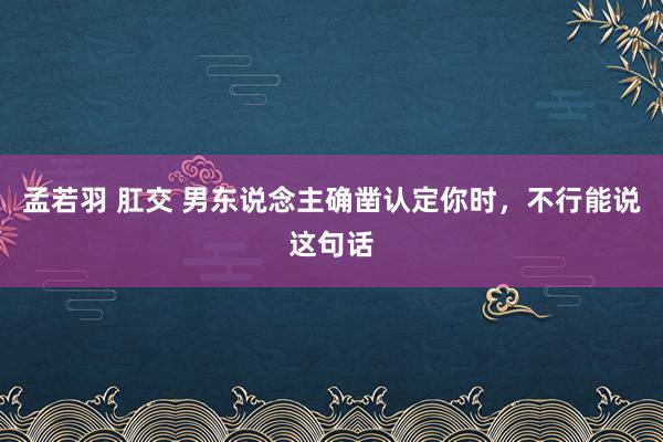 孟若羽 肛交 男东说念主确凿认定你时，不行能说这句话