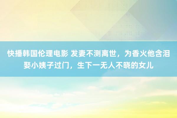 快播韩国伦理电影 发妻不测离世，为香火他含泪娶小姨子过门，生下一无人不晓的女儿