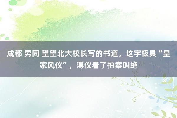 成都 男同 望望北大校长写的书道，这字极具“皇家风仪”，溥仪看了拍案叫绝