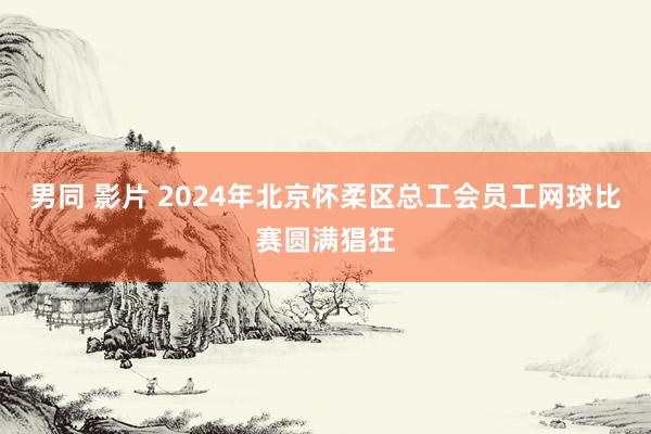 男同 影片 2024年北京怀柔区总工会员工网球比赛圆满猖狂