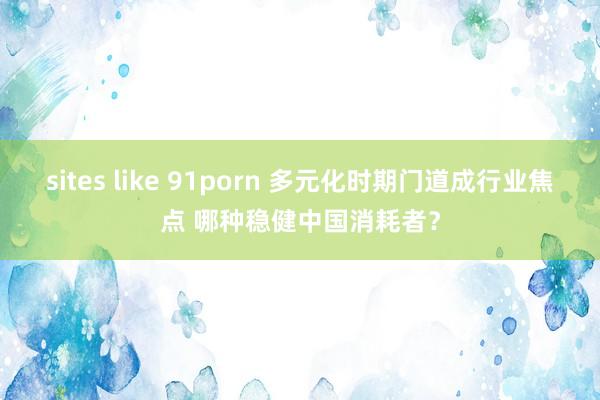 sites like 91porn 多元化时期门道成行业焦点 哪种稳健中国消耗者？